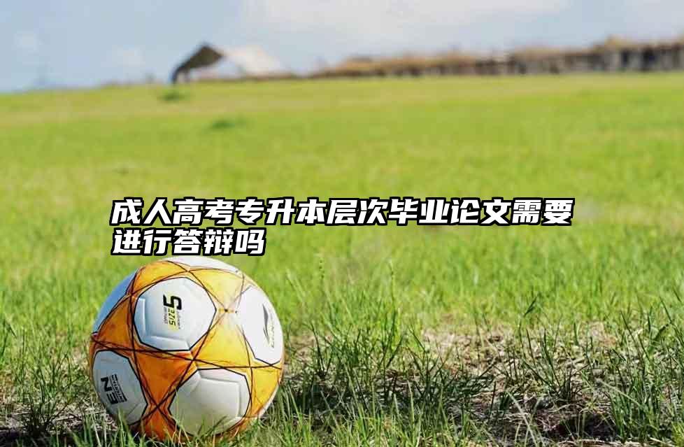成人高考专升本层次毕业论文需要进行答辩吗