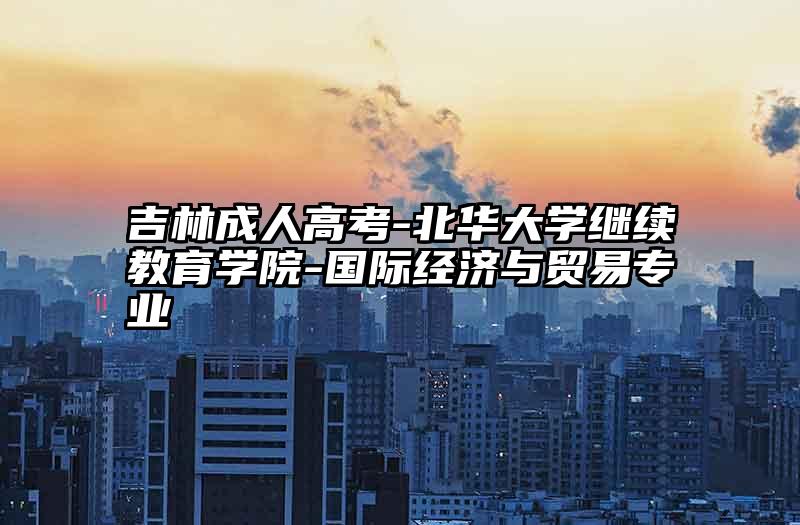 吉林成人高考-北华大学继续教育学院-国际经济与贸易专业