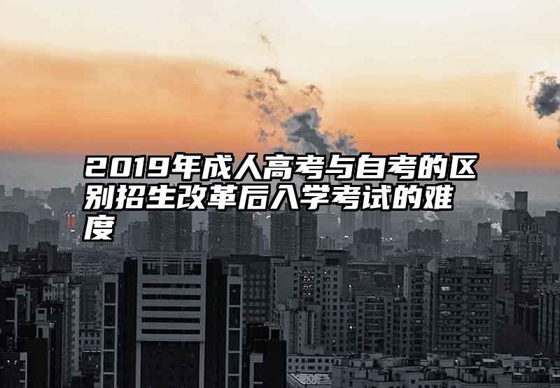 2019年成人高考与自考的区别招生改革后入学考试的难度