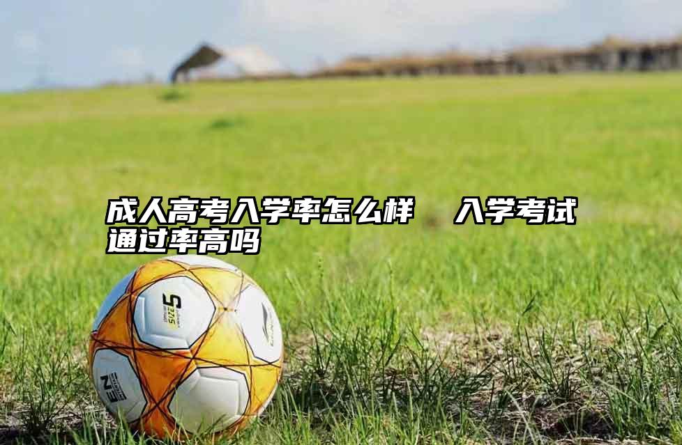成人高考入学率怎么样  入学考试通过率高吗