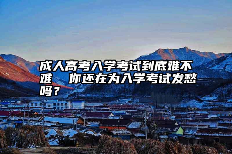 成人高考入学考试到底难不难  你还在为入学考试发愁吗？