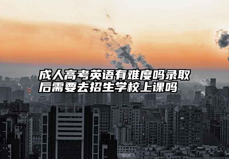 成人高考英语有难度吗录取后需要去招生学校上课吗