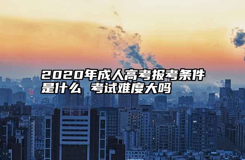 2020年成人高考报考条件是什么 考试难度大吗