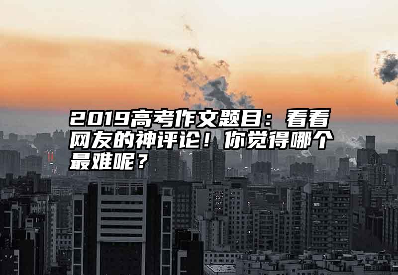 2019高考作文题目:看看网友的神评论!你觉得哪个最难呢?