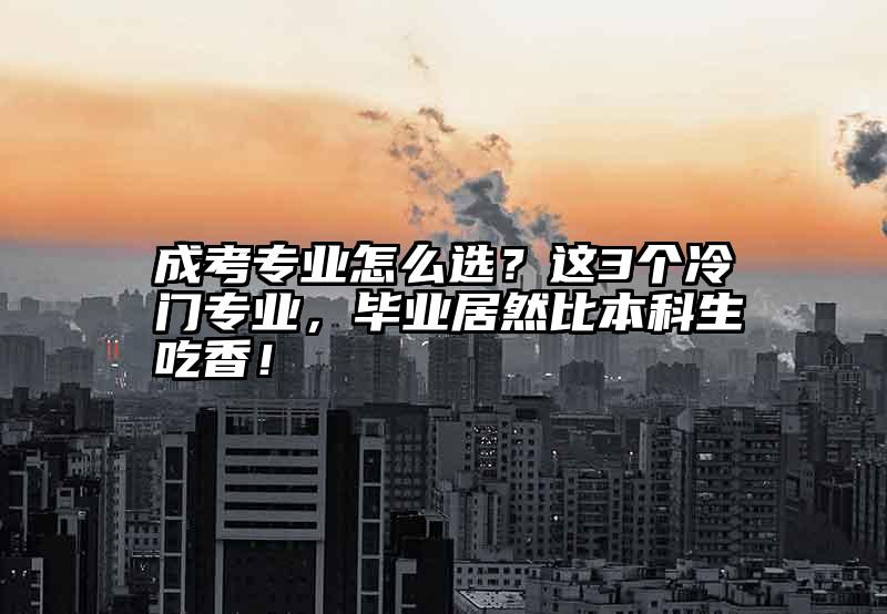 成考专业怎么选？这3个冷门专业，毕业居然比本科生吃香！