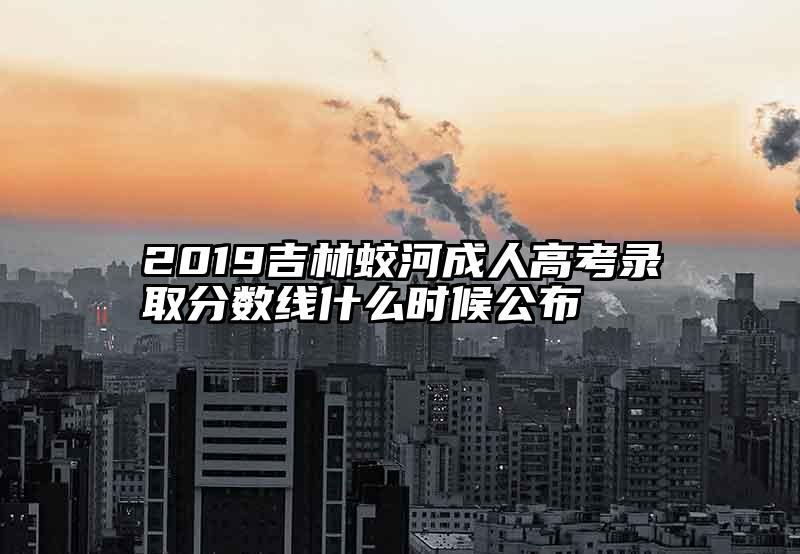 2019吉林蛟河成人高考录取分数线什么时候公布