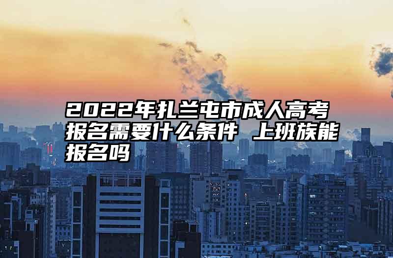 2022年扎兰屯市成人高考报名需要什么条件 上班族能报名吗