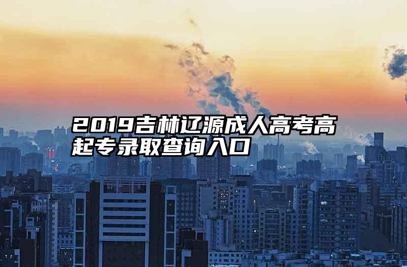 2019吉林辽源成人高考高起专录取查询入口